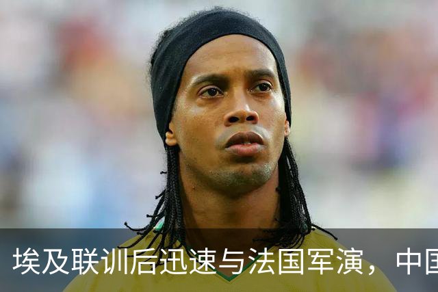 埃及联训后迅速与法国军演，中国却显得从容不迫